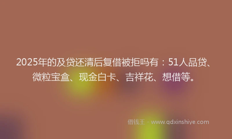 2025年的及贷还清后复借被拒吗有：51人品贷、微粒宝盒、现金白卡、吉祥花、想借等。