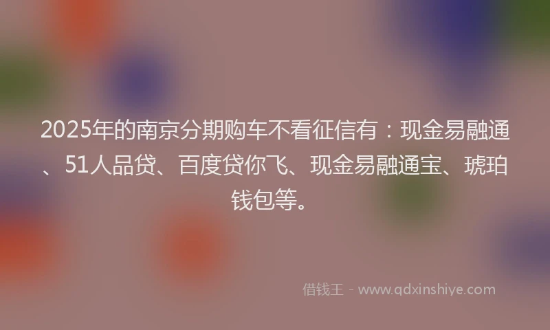 2025年的南京分期购车不看征信有：现金易融通、51人品贷、百度贷你飞、现金易融通宝、琥珀钱包等。