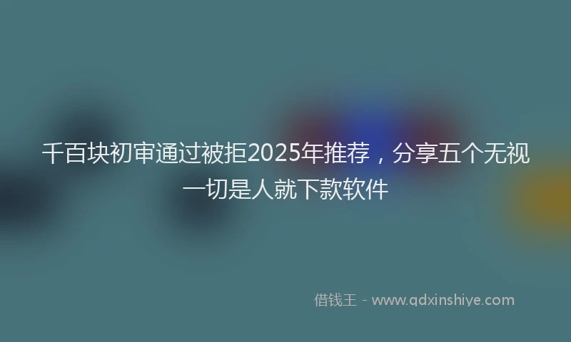 千百块初审通过被拒2025年推荐，分享五个无视一切是人就下款软件