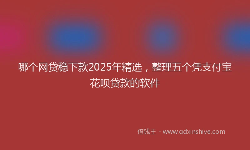 哪个网贷稳下款2025年精选，整理五个凭支付宝花呗贷款的软件
