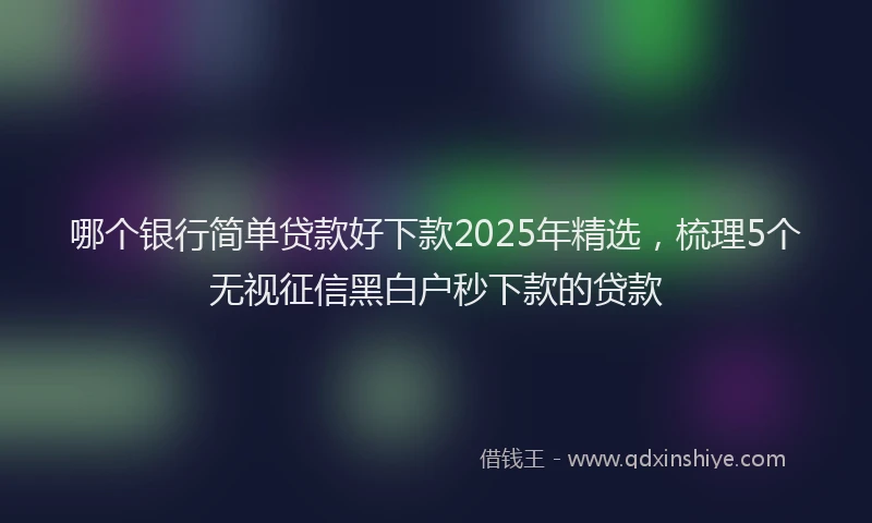 哪个银行简单贷款好下款2025年精选，梳理5个无视征信黑白户秒下款的贷款
