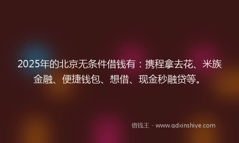 2025年的北京无条件借钱有：携程拿去花、米族金融、便捷钱包、想借、现金秒融贷等。
