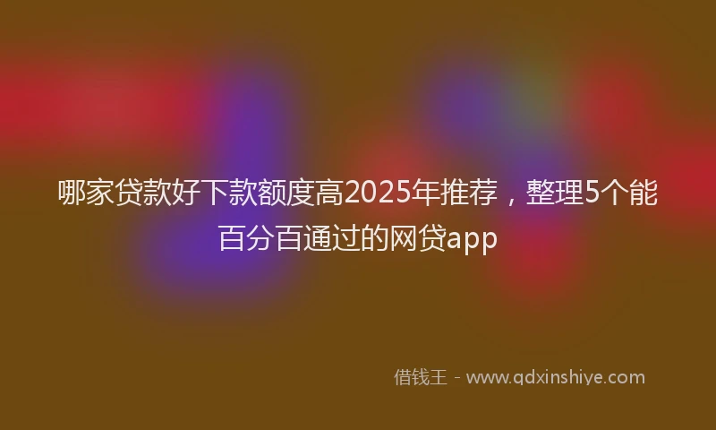 哪家贷款好下款额度高2025年推荐，整理5个能百分百通过的网贷app