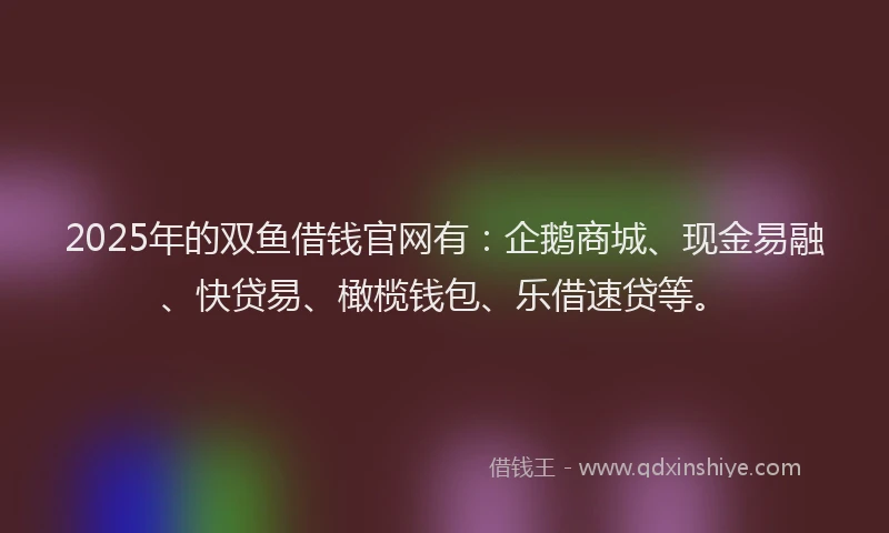2025年的双鱼借钱官网有：企鹅商城、现金易融、快贷易、橄榄钱包、乐借速贷等。