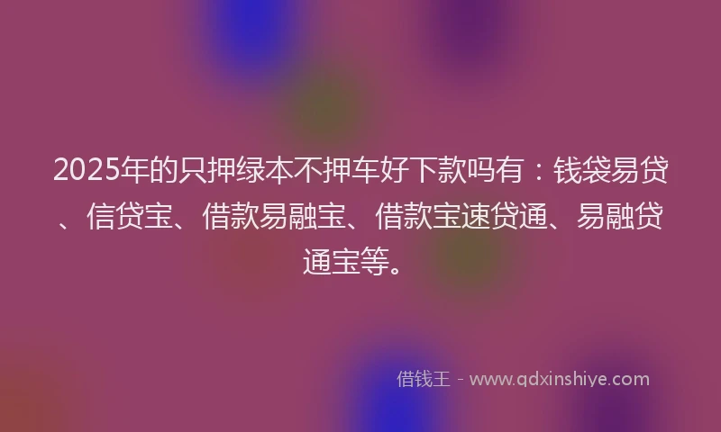 2025年的只押绿本不押车好下款吗有：钱袋易贷、信贷宝、借款易融宝、借款宝速贷通、易融贷通宝等。
