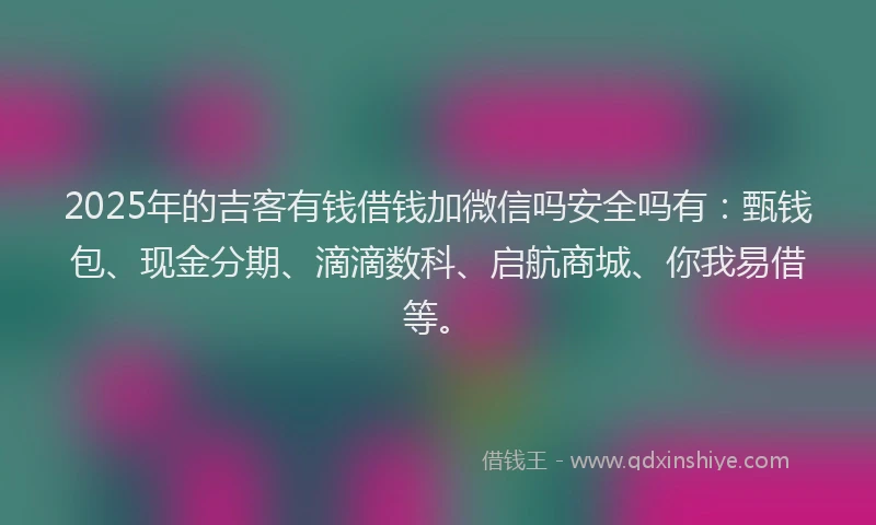 2025年的吉客有钱借钱加微信吗安全吗有：甄钱包、现金分期、滴滴数科、启航商城、你我易借等。