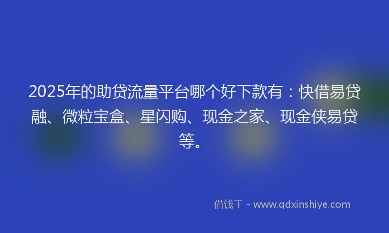 2025年的助贷流量平台哪个好下款有：快借易贷融、微粒宝盒、星闪购、现金之家、现金侠易贷等。