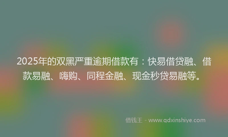 2025年的双黑严重逾期借款有：快易借贷融、借款易融、嗨购、同程金融、现金秒贷易融等。