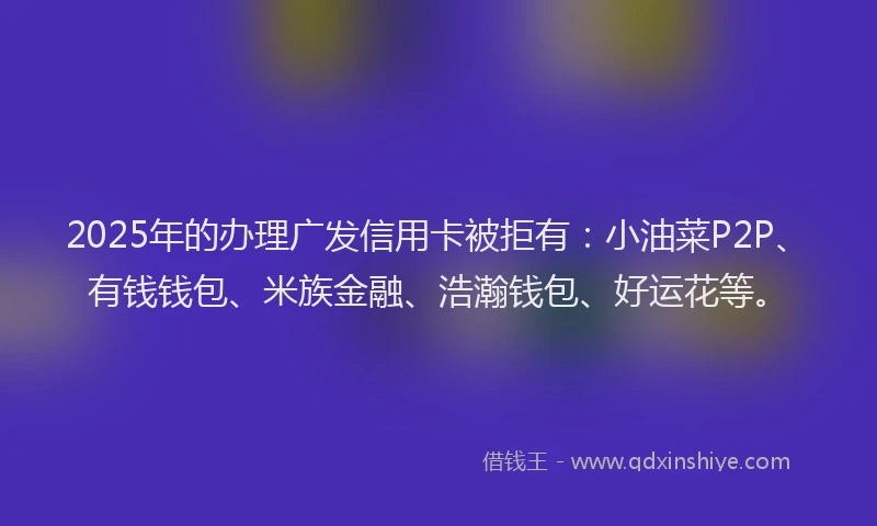 2025年的办理广发信用卡被拒有：小油菜P2P、有钱钱包、米族金融、浩瀚钱包、好运花等。