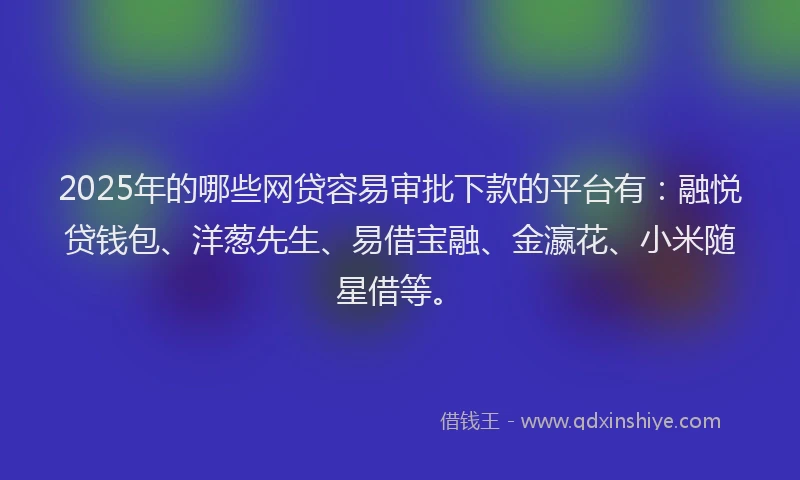 2025年的哪些网贷容易审批下款的平台有：融悦贷钱包、洋葱先生、易借宝融、金瀛花、小米随星借等。