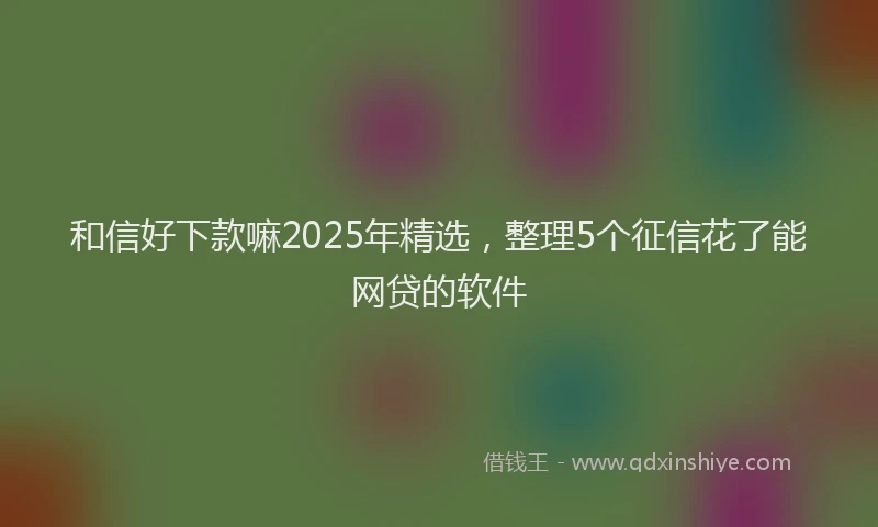 和信好下款嘛2025年精选，整理5个征信花了能网贷的软件