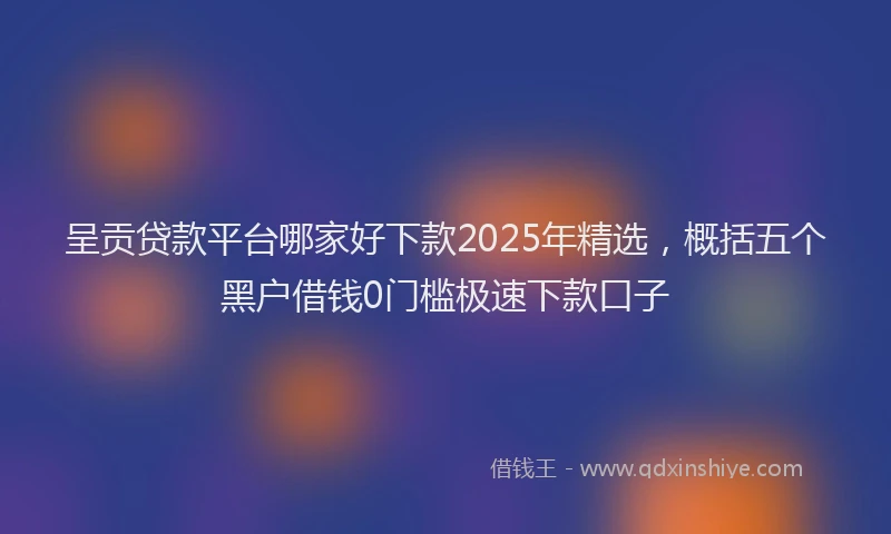 呈贡贷款平台哪家好下款2025年精选，概括五个黑户借钱0门槛极速下款口子