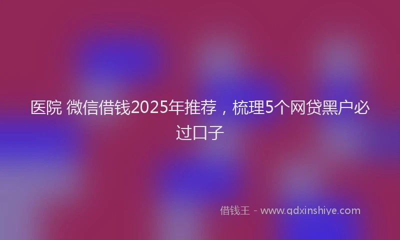 医院 微信借钱2025年推荐，梳理5个网贷黑户必过口子