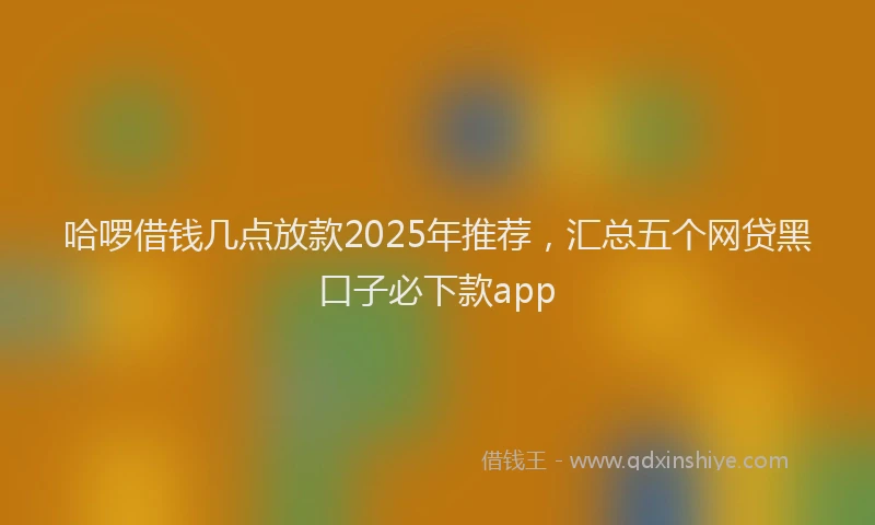 哈啰借钱几点放款2025年推荐，汇总五个网贷黑口子必下款app