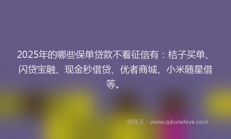 2025年的哪些保单贷款不看征信有：桔子买单、闪贷宝融、现金秒借贷、优者商城、小米随星借等。