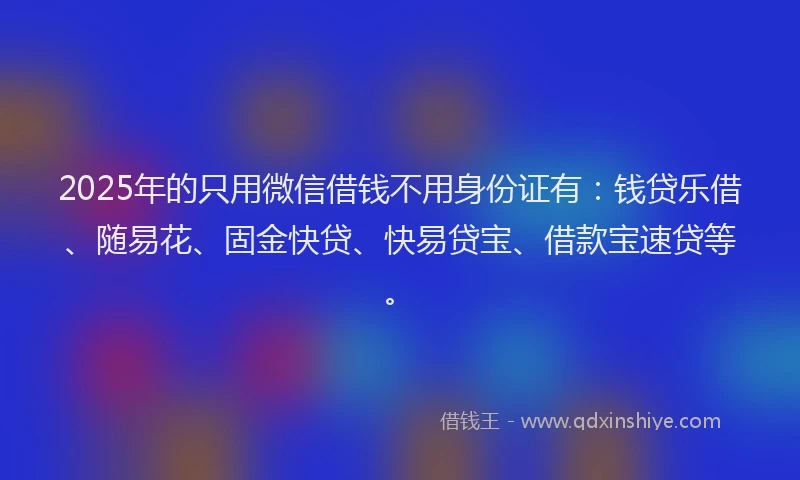 2025年的只用微信借钱不用身份证有：钱贷乐借、随易花、固金快贷、快易贷宝、借款宝速贷等。
