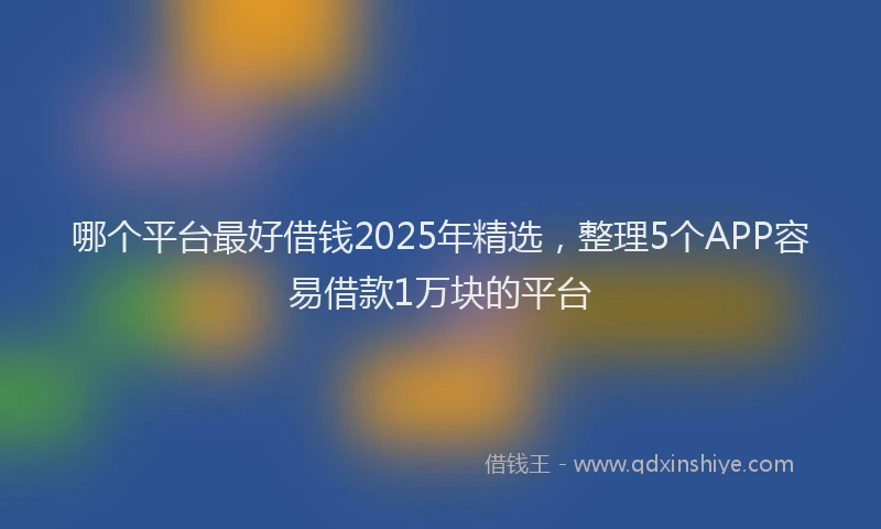哪个平台最好借钱2025年精选，整理5个APP容易借款1万块的平台