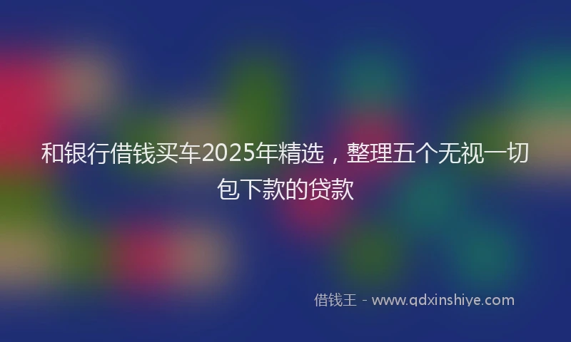 和银行借钱买车2025年精选，整理五个无视一切包下款的贷款