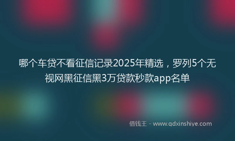 哪个车贷不看征信记录2025年精选，罗列5个无视网黑征信黑3万贷款秒款app名单