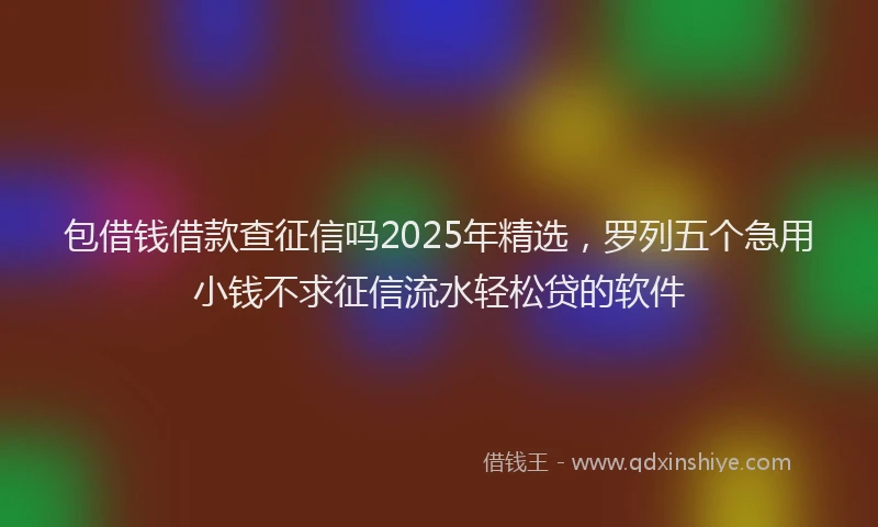 包借钱借款查征信吗2025年精选，罗列五个急用小钱不求征信流水轻松贷的软件