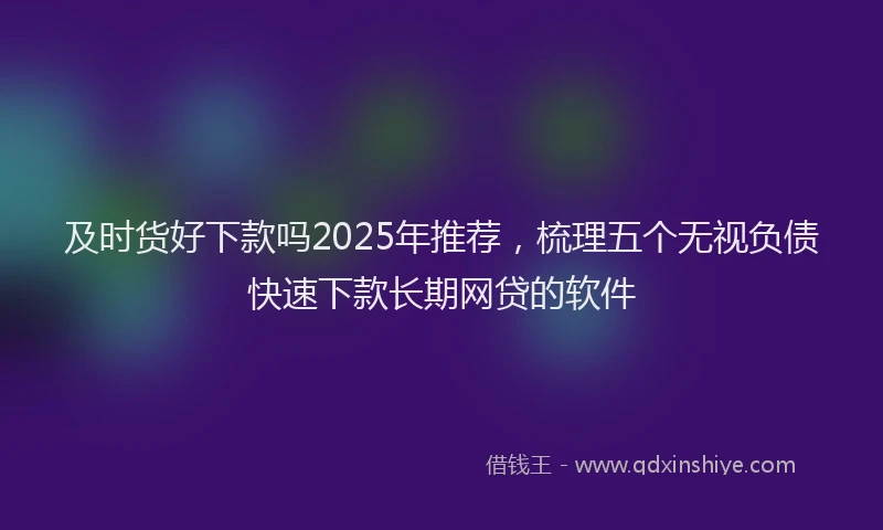 及时货好下款吗2025年推荐，梳理五个无视负债快速下款长期网贷的软件