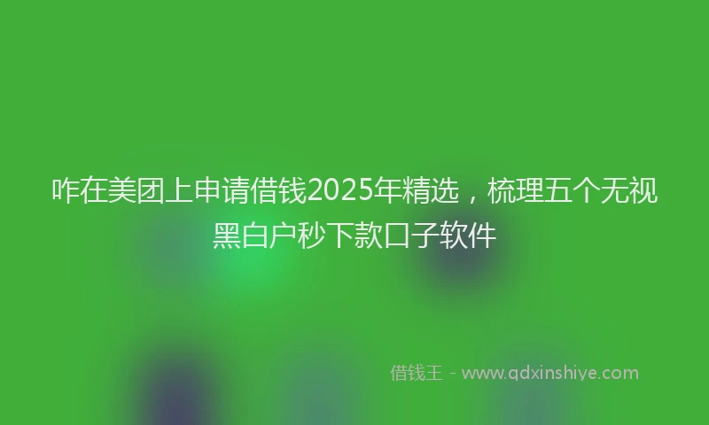 咋在美团上申请借钱2025年精选，梳理五个无视黑白户秒下款口子软件