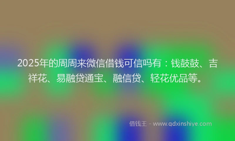 2025年的周周来微信借钱可信吗有：钱鼓鼓、吉祥花、易融贷通宝、融信贷、轻花优品等。
