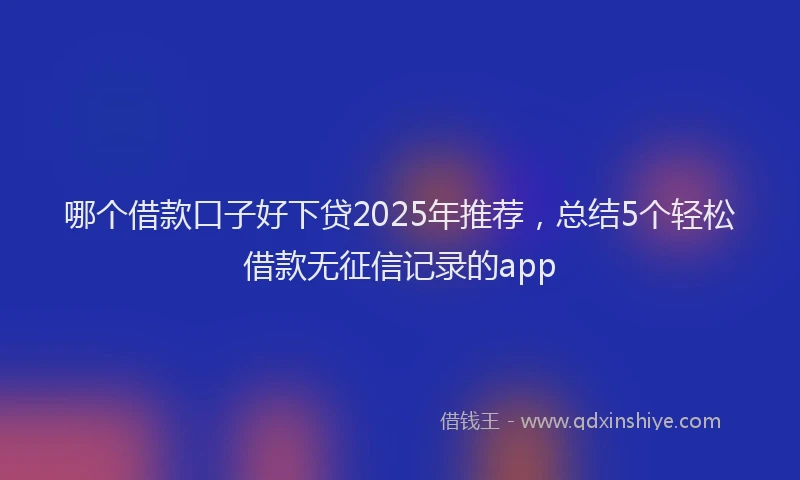 哪个借款口子好下贷2025年推荐，总结5个轻松借款无征信记录的app