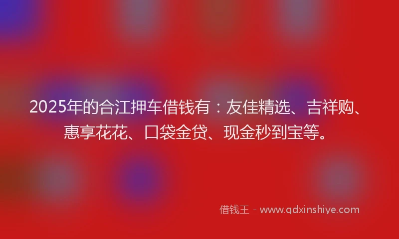 2025年的合江押车借钱有：友佳精选、吉祥购、惠享花花、口袋金贷、现金秒到宝等。