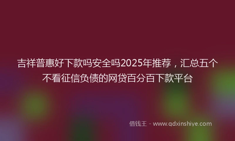 吉祥普惠好下款吗安全吗2025年推荐，汇总五个不看征信负债的网贷百分百下款平台