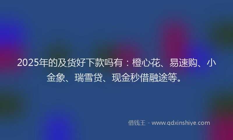 2025年的及货好下款吗有：橙心花、易速购、小金象、瑞雪贷、现金秒借融途等。