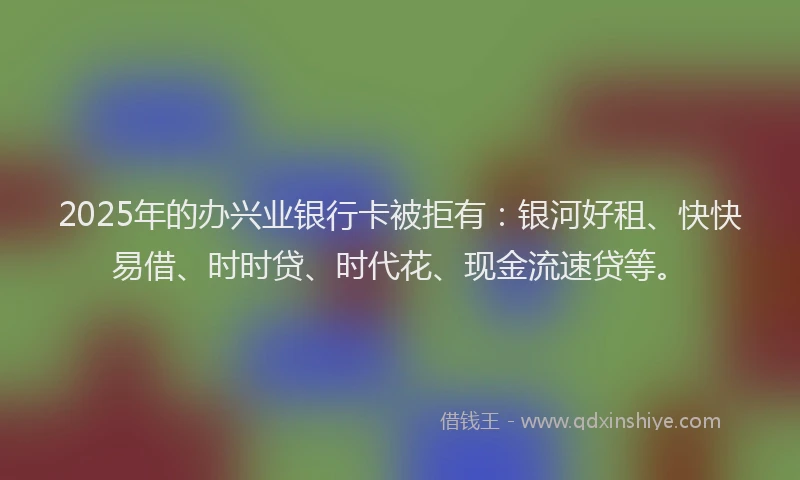 2025年的办兴业银行卡被拒有：银河好租、快快易借、时时贷、时代花、现金流速贷等。