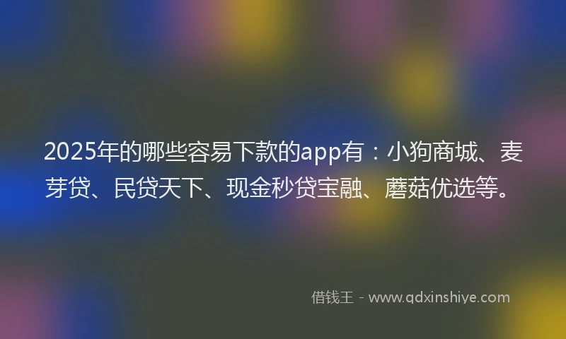 2025年的哪些容易下款的app有：小狗商城、麦芽贷、民贷天下、现金秒贷宝融、蘑菇优选等。