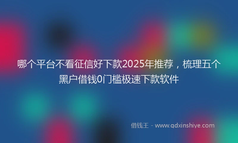 哪个平台不看征信好下款2025年推荐，梳理五个黑户借钱0门槛极速下款软件