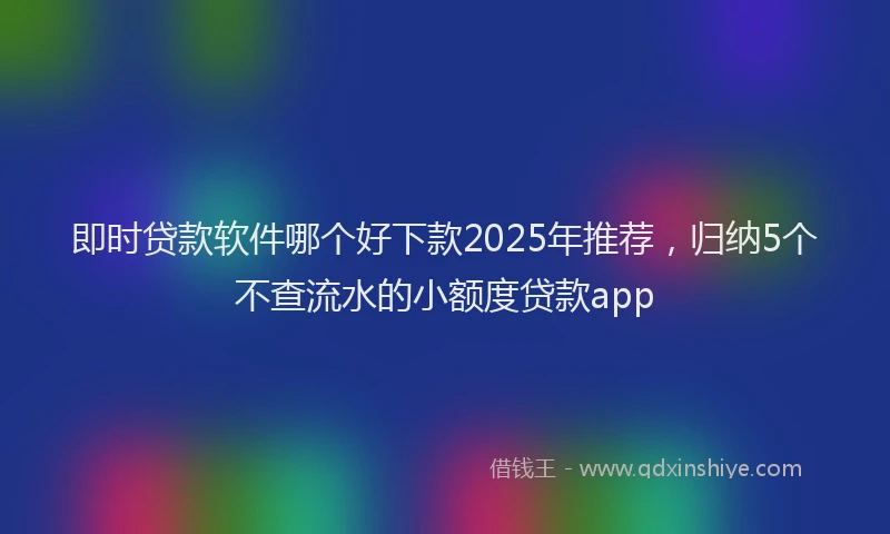即时贷款软件哪个好下款2025年推荐，归纳5个不查流水的小额度贷款app