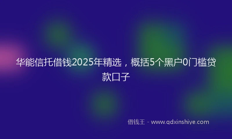 华能信托借钱2025年精选，概括5个黑户0门槛贷款口子