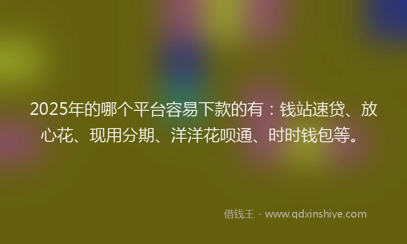 2025年的哪个平台容易下款的有：钱站速贷、放心花、现用分期、洋洋花呗通、时时钱包等。
