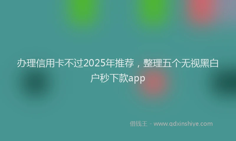 办理信用卡不过2025年推荐，整理五个无视黑白户秒下款app