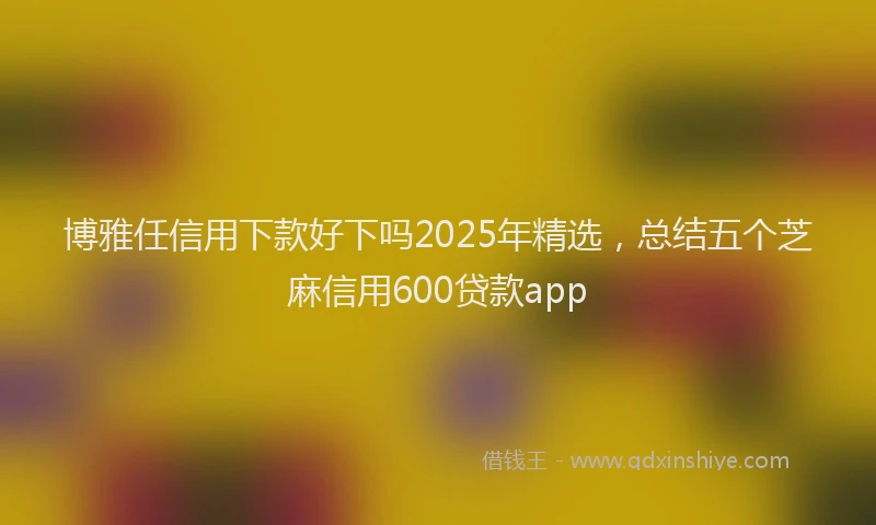 博雅任信用下款好下吗2025年精选，总结五个芝麻信用600贷款app