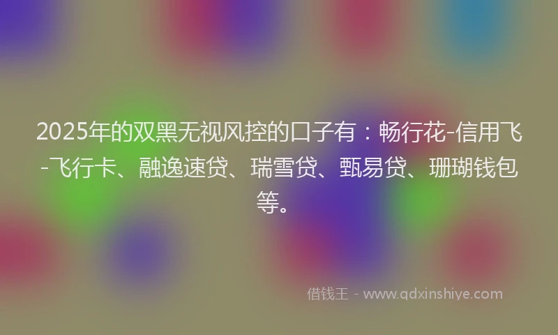 2025年的双黑无视风控的口子有：畅行花-信用飞-飞行卡、融逸速贷、瑞雪贷、甄易贷、珊瑚钱包等。