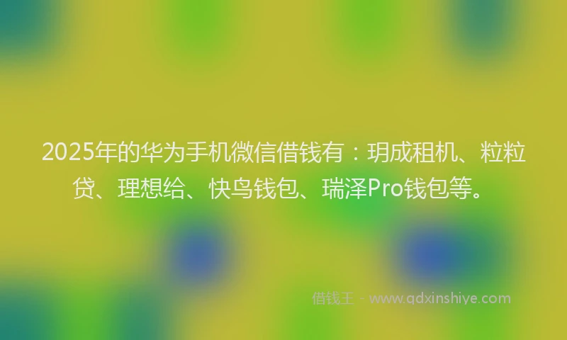 2025年的华为手机微信借钱有：玥成租机、粒粒贷、理想给、快鸟钱包、瑞泽Pro钱包等。