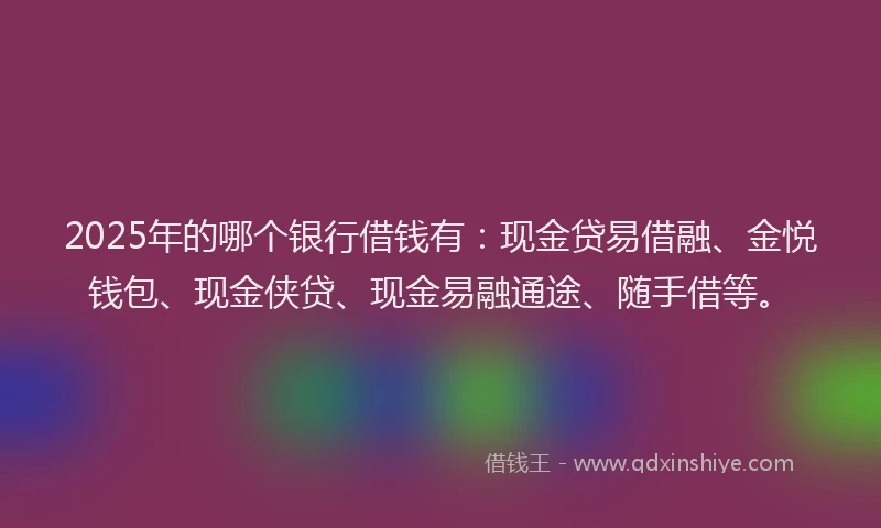 2025年的哪个银行借钱有：现金贷易借融、金悦钱包、现金侠贷、现金易融通途、随手借等。