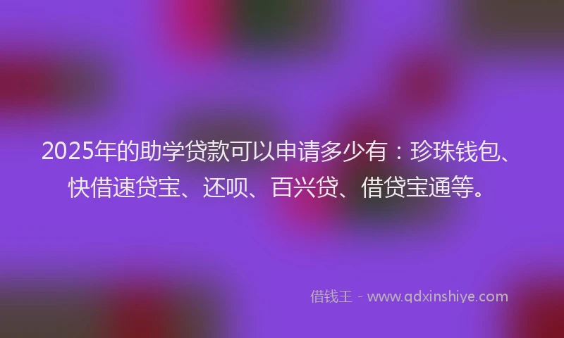 2025年的助学贷款可以申请多少有：珍珠钱包、快借速贷宝、还呗、百兴贷、借贷宝通等。