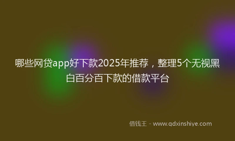 哪些网贷app好下款2025年推荐，整理5个无视黑白百分百下款的借款平台