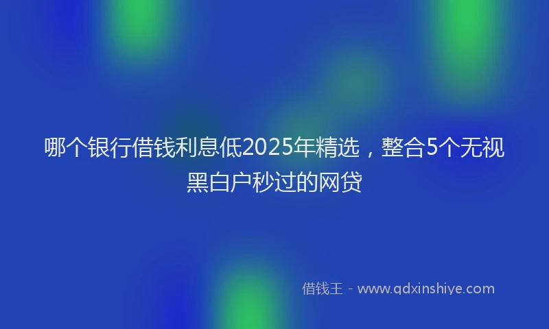 哪个银行借钱利息低2025年精选，整合5个无视黑白户秒过的网贷