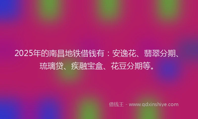 2025年的南昌地铁借钱有：安逸花、翡翠分期、琉璃贷、疾融宝盒、花豆分期等。