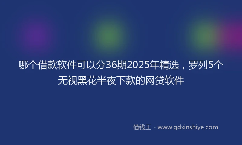哪个借款软件可以分36期2025年精选，罗列5个无视黑花半夜下款的网贷软件