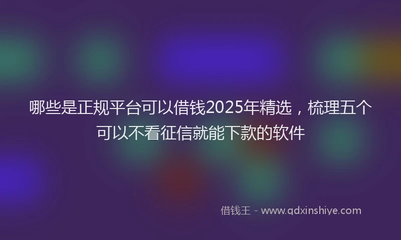 哪些是正规平台可以借钱2025年精选，梳理五个可以不看征信就能下款的软件