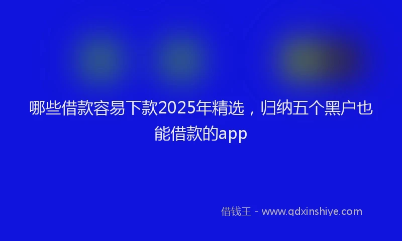 哪些借款容易下款2025年精选，归纳五个黑户也能借款的app
