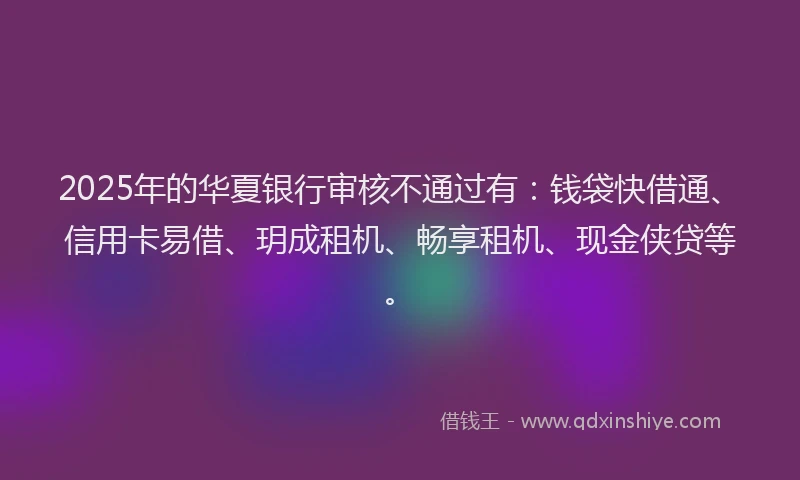 2025年的华夏银行审核不通过有：钱袋快借通、信用卡易借、玥成租机、畅享租机、现金侠贷等。